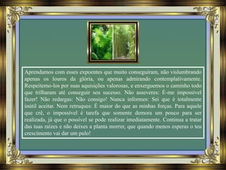 Aprendamos com esses expoentes que muito conseguiram, não vislumbrando
apenas os louros da glória, ou apenas admirando contemplativamente.
Respeitemo-los por suas aquisições valorosas, e enxerguemos o caminho todo
que trilharam até conseguir seu sucesso. Não asseveres: É-me impossível
fazer! Não redargas: Não consigo! Nunca informes: Sei que é totalmente
inútil aceitar. Nem retruques: É maior do que as minhas forças. Para aquele
que crê, o impossível é tarefa que somente demora um pouco para ser
realizada, já que o possível se pode realizar imediatamente. Continua a tratar
das tuas raízes e não deixes a planta morrer, que quando menos esperas o teu
crescimento vai dar um pulo!
 
