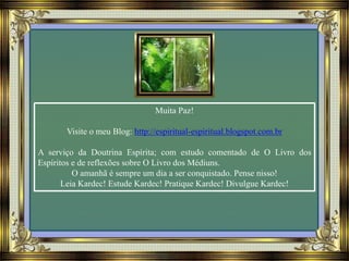 Muita Paz!
Visite o meu Blog: http://espiritual-espiritual.blogspot.com.br
A serviço da Doutrina Espírita; com estudo comentado de O Livro dos
Espíritos e de reflexões sobre O Livro dos Médiuns.
O amanhã é sempre um dia a ser conquistado. Pense nisso!
Leia Kardec! Estude Kardec! Pratique Kardec! Divulgue Kardec!
 