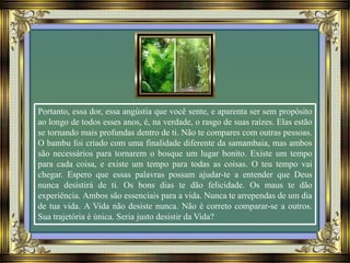 Portanto, essa dor, essa angústia que você sente, e aparenta ser sem propósito
ao longo de todos esses anos, é, na verdade, o rasgo de suas raízes. Elas estão
se tornando mais profundas dentro de ti. Não te compares com outras pessoas.
O bambu foi criado com uma finalidade diferente da samambaia, mas ambos
são necessários para tornarem o bosque um lugar bonito. Existe um tempo
para cada coisa, e existe um tempo para todas as coisas. O teu tempo vai
chegar. Espero que essas palavras possam ajudar-te a entender que Deus
nunca desistirá de ti. Os bons dias te dão felicidade. Os maus te dão
experiência. Ambos são essenciais para a vida. Nunca te arrependas de um dia
de tua vida. A Vida não desiste nunca. Não é correto comparar-se a outros.
Sua trajetória é única. Seria justo desistir da Vida?
 