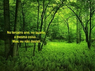 No terceiro ano, no quarto,
     a mesma coisa…
    Mas, eu não desisti.
 