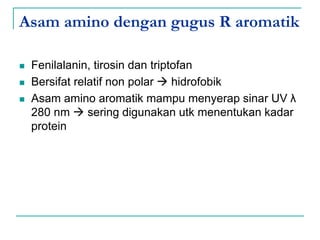 Asam amino dengan gugus R aromatik
 Fenilalanin, tirosin dan triptofan
 Bersifat relatif non polar  hidrofobik
 Asam amino aromatik mampu menyerap sinar UV λ
280 nm  sering digunakan utk menentukan kadar
protein
 