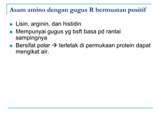 Asam amino dengan gugus R bermuatan positif
 Lisin, arginin, dan histidin
 Mempunyai gugus yg bsft basa pd rantai
sampingnya
 Bersifat polar  terletak di permukaan protein dapat
mengikat air.
 
