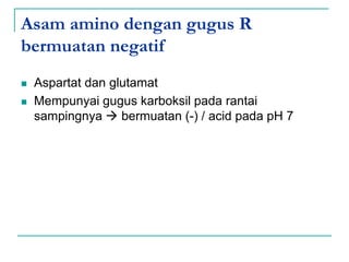Asam amino dengan gugus R
bermuatan negatif
 Aspartat dan glutamat
 Mempunyai gugus karboksil pada rantai
sampingnya  bermuatan (-) / acid pada pH 7
 