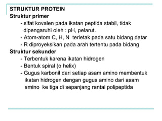 STRUKTUR PROTEIN
Struktur primer
- sifat kovalen pada ikatan peptida stabil, tidak
dipengaruhi oleh : pH, pelarut.
- Atom-atom C, H, N terletak pada satu bidang datar
- R diproyeksikan pada arah tertentu pada bidang
Struktur sekunder
- Terbentuk karena ikatan hidrogen
- Bentuk spiral (α helix)
- Gugus karbonil dari setiap asam amino membentuk
ikatan hidrogen dengan gugus amino dari asam
amino ke tiga di sepanjang rantai polipeptida
 
