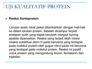 UJI KUALITATIF PROTEIN
 Reaksi Xantoprotein
Larutan asam nitrat pekat ditambahkan dengan hati-hati
ke dalam larutan protein. Setelah dicampur terjadi
endapan putih yang dapat berubah menjadi kuning
apabila dipanaskan. Reaksi yang terjadi ialah nitrasi
(reaksi substitusi atom H pada benzena yang terdapat
pada molekul protein oleh gugus nitro) pada inti benzena
yang terdapat pada molekul protein. Reaksi ini positif
untuk protein yang mengandung tirosin, fenilalanin dan
triptofan.
 
