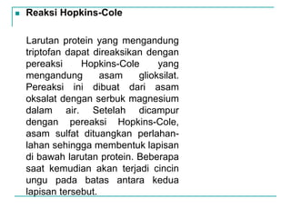  Reaksi Hopkins-Cole
Larutan protein yang mengandung
triptofan dapat direaksikan dengan
pereaksi Hopkins-Cole yang
mengandung asam glioksilat.
Pereaksi ini dibuat dari asam
oksalat dengan serbuk magnesium
dalam air. Setelah dicampur
dengan pereaksi Hopkins-Cole,
asam sulfat dituangkan perlahan-
lahan sehingga membentuk lapisan
di bawah larutan protein. Beberapa
saat kemudian akan terjadi cincin
ungu pada batas antara kedua
lapisan tersebut.
 