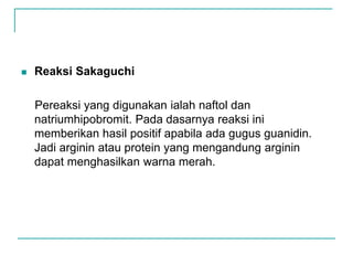  Reaksi Sakaguchi
Pereaksi yang digunakan ialah naftol dan
natriumhipobromit. Pada dasarnya reaksi ini
memberikan hasil positif apabila ada gugus guanidin.
Jadi arginin atau protein yang mengandung arginin
dapat menghasilkan warna merah.
 