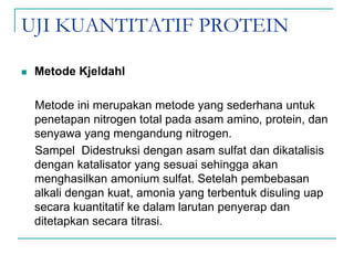 UJI KUANTITATIF PROTEIN
 Metode Kjeldahl
Metode ini merupakan metode yang sederhana untuk
penetapan nitrogen total pada asam amino, protein, dan
senyawa yang mengandung nitrogen.
Sampel Didestruksi dengan asam sulfat dan dikatalisis
dengan katalisator yang sesuai sehingga akan
menghasilkan amonium sulfat. Setelah pembebasan
alkali dengan kuat, amonia yang terbentuk disuling uap
secara kuantitatif ke dalam larutan penyerap dan
ditetapkan secara titrasi.
 