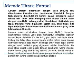 Metode Titrasi Formol
Larutan protein dinetralkan dengan basa (NaOH) lalu
ditambahkan formalin akan membentuk dimethilol. Dengan
terbentuknya dimethilol ini berarti gugus aminonya sudah
terikat dan tidak akan mempengaruhi reaksi antara asam
dengan basa NaOH sehingga akhir titrasi dapat diakhiri dengan
tepat. Indikator yang digunakan adalah p.p., akhir titrasi bila
tepat terjadi perubahan warna menjadi merah muda yang tidak
hilang dalam 30 detik.
Larutan protein dinetralkan dengan basa (NaOH), kemudian
ditambahkan formalin yang akan membentuk dimethilol. Dengan
terbentuknya dimethilol ini, berarti gugus asam aminonya sudah
terikan dan tidak akan mempengaruhi reaksi antara asam (gugus
karboksil) dengan basa NaOH sehingga akhir titrasi dapat diakhiri
dengan tepat. Indikator yang digunakan adalah fenolftalein, titik
akhir titrasi dapat tepat terjadi dengan perubahan warna menjadi
merah muda yang tidak hilang selama 30 detik. Titrasi formol ini
hanya tepat untuk menentukan suatu proses terjadinya pemecahan
protein dan kurang tepat untuk penentuan protein.
 
