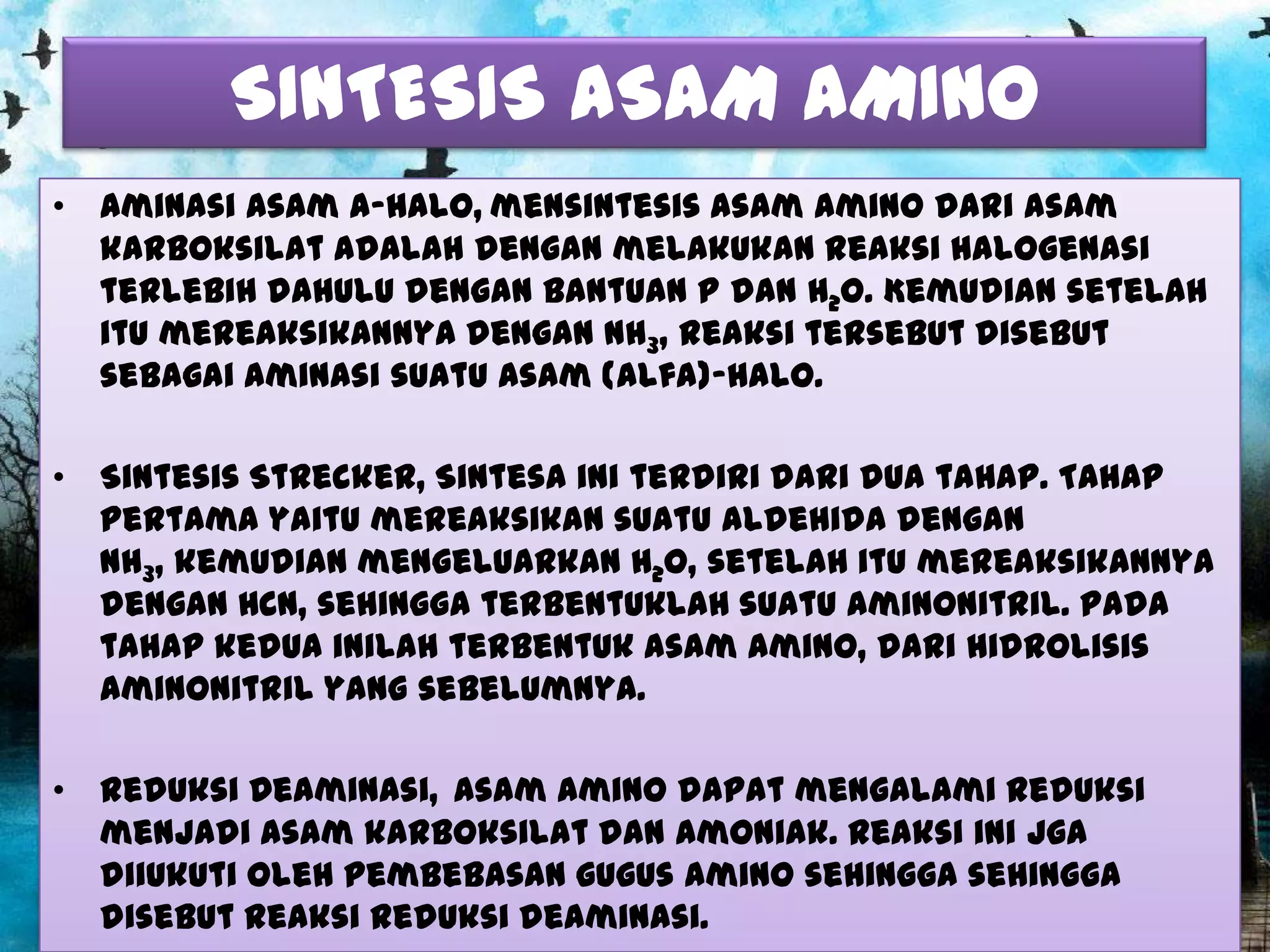 SINTESIS ASAM AMINO
• Aminasi Asam a-halo, mensintesis asam amino dari asam
karboksilat adalah dengan melakukan reaksi halogenasi
terlebih dahulu dengan bantuan P dan H2O. Kemudian setelah
itu mereaksikannya dengan NH3, reaksi tersebut disebut
sebagai aminasi suatu asam (alfa)-halo.
• Sintesis Strecker, Sintesa ini terdiri dari dua tahap. Tahap
pertama yaitu mereaksikan suatu aldehida dengan
NH3, kemudian mengeluarkan H2O, setelah itu mereaksikannya
dengan HCN, sehingga terbentuklah suatu aminonitril. Pada
tahap kedua inilah terbentuk asam amino, dari hidrolisis
aminonitril yang sebelumnya.
• Reduksi Deaminasi, Asam amino dapat mengalami reduksi
menjadi asam karboksilat dan amoniak. Reaksi ini jga
diiukuti oleh pembebasan gugus amino sehingga sehingga
disebut reaksi reduksi deaminasi.

 