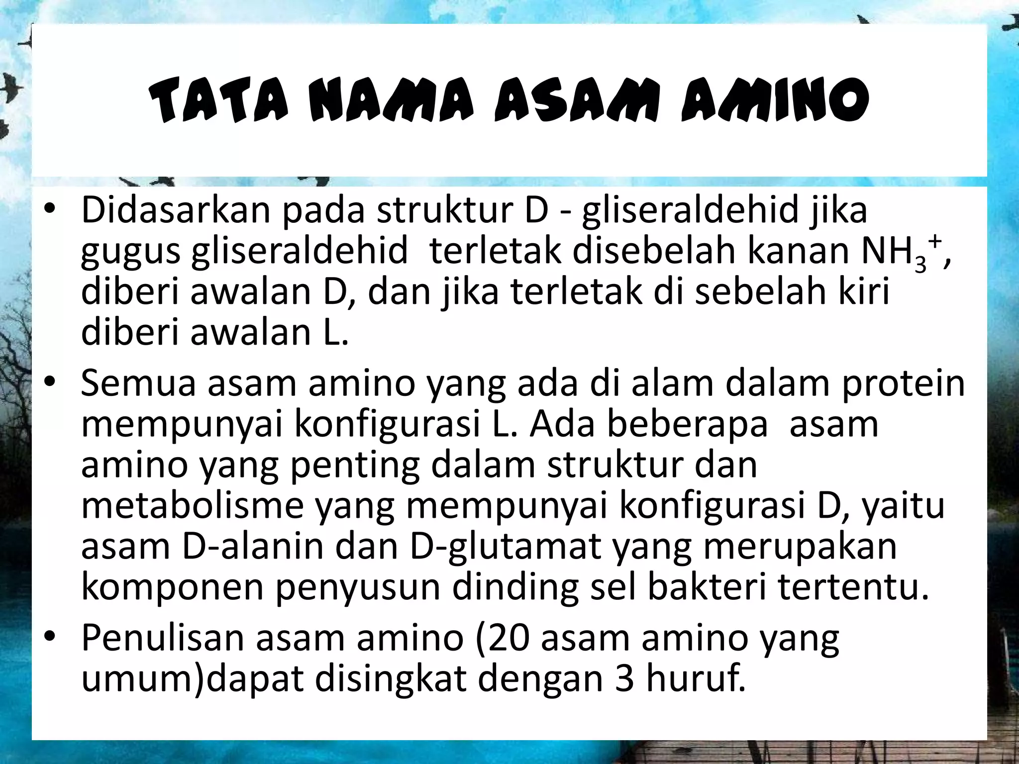 TATA NAMA ASAM AMINO
• Didasarkan pada struktur D - gliseraldehid jika
gugus gliseraldehid terletak disebelah kanan NH3+,
diberi awalan D, dan jika terletak di sebelah kiri
diberi awalan L.
• Semua asam amino yang ada di alam dalam protein
mempunyai konfigurasi L. Ada beberapa asam
amino yang penting dalam struktur dan
metabolisme yang mempunyai konfigurasi D, yaitu
asam D-alanin dan D-glutamat yang merupakan
komponen penyusun dinding sel bakteri tertentu.
• Penulisan asam amino (20 asam amino yang
umum)dapat disingkat dengan 3 huruf.

 