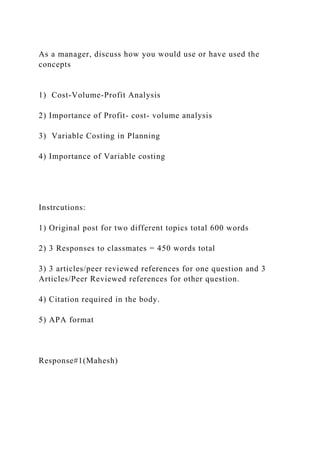 As a manager, discuss how you would use or have used the
concepts
1) Cost-Volume-Profit Analysis
2) Importance of Profit- cost- volume analysis
3) Variable Costing in Planning
4) Importance of Variable costing
Instrcutions:
1) Original post for two different topics total 600 words
2) 3 Responses to classmates = 450 words total
3) 3 articles/peer reviewed references for one question and 3
Articles/Peer Reviewed references for other question.
4) Citation required in the body.
5) APA format
Response#1(Mahesh)
 