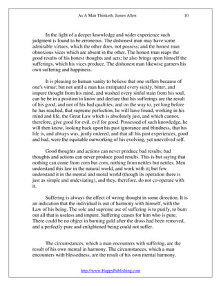 As A Man Thinketh, James Allen                         10



       In the light of a deeper knowledge and wider experience such
judgment is found to be erroneous. The dishonest man may have some
admirable virtues, which the other does, not possess; and the honest man
obnoxious vices which are absent in the other. The honest man reaps the
good results of his honest thoughts and acts; he also brings upon himself the
sufferings, which his vices produce. The dishonest man likewise garners his
own suffering and happiness.

        It is pleasing to human vanity to believe that one suffers because of
one's virtue; but not until a man has extirpated every sickly, bitter, and
impure thought from his mind, and washed every sinful stain from his soul,
can he be in a position to know and declare that his sufferings are the result
of his good, and not of his bad qualities; and on the way to, yet long before
he has reached, that supreme perfection, he will have found, working in his
mind and life, the Great Law which is absolutely just, and which cannot,
therefore, give good for evil, evil for good. Possessed of such knowledge, he
will then know, looking back upon his past ignorance and blindness, that his
life is, and always was, justly ordered, and that all his past experiences, good
and bad, were the equitable outworking of his evolving, yet unevolved self.

       Good thoughts and actions can never produce bad results; bad
thoughts and actions can never produce good results. This is but saying that
nothing can come from corn but corn, nothing from nettles but nettles. Men
understand this law in the natural world, and work with it; but few
understand it in the mental and moral world (though its operation there is
just as simple and undeviating), and they, therefore, do not co-operate with
it.

       Suffering is always the effect of wrong thought in some direction. It is
an indication that the individual is out of harmony with himself, with the
Law of his being. The sole and supreme use of suffering is to purify, to burn
out all that is useless and impure. Suffering ceases for him who is pure.
There could be no object in burning gold after the dross had been removed,
and a perfectly pure and enlightened being could not suffer.


       The circumstances, which a man encounters with suffering, are the
result of his own mental in harmony. The circumstances, which a man
encounters with blessedness, are the result of his own mental harmony.


                        http://www.HappyPublishing.com
 