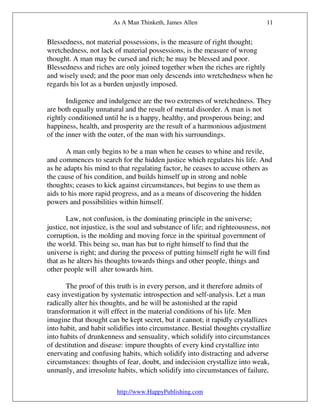 As A Man Thinketh, James Allen                          11


Blessedness, not material possessions, is the measure of right thought;
wretchedness, not lack of material possessions, is the measure of wrong
thought. A man may be cursed and rich; he may be blessed and poor.
Blessedness and riches are only joined together when the riches are rightly
and wisely used; and the poor man only descends into wretchedness when he
regards his lot as a burden unjustly imposed.

       Indigence and indulgence are the two extremes of wretchedness. They
are both equally unnatural and the result of mental disorder. A man is not
rightly conditioned until he is a happy, healthy, and prosperous being; and
happiness, health, and prosperity are the result of a harmonious adjustment
of the inner with the outer, of the man with his surroundings.

       A man only begins to be a man when he ceases to whine and revile,
and commences to search for the hidden justice which regulates his life. And
as he adapts his mind to that regulating factor, he ceases to accuse others as
the cause of his condition, and builds himself up in strong and noble
thoughts; ceases to kick against circumstances, but begins to use them as
aids to his more rapid progress, and as a means of discovering the hidden
powers and possibilities within himself.

       Law, not confusion, is the dominating principle in the universe;
justice, not injustice, is the soul and substance of life; and righteousness, not
corruption, is the molding and moving force in the spiritual government of
the world. This being so, man has but to right himself to find that the
universe is right; and during the process of putting himself right he will find
that as he alters his thoughts towards things and other people, things and
other people will alter towards him.

       The proof of this truth is in every person, and it therefore admits of
easy investigation by systematic introspection and self-analysis. Let a man
radically alter his thoughts, and he will be astonished at the rapid
transformation it will effect in the material conditions of his life. Men
imagine that thought can be kept secret, but it cannot; it rapidly crystallizes
into habit, and habit solidifies into circumstance. Bestial thoughts crystallize
into habits of drunkenness and sensuality, which solidify into circumstances
of destitution and disease: impure thoughts of every kind crystallize into
enervating and confusing habits, which solidify into distracting and adverse
circumstances: thoughts of fear, doubt, and indecision crystallize into weak,
unmanly, and irresolute habits, which solidify into circumstances of failure,

                         http://www.HappyPublishing.com
 