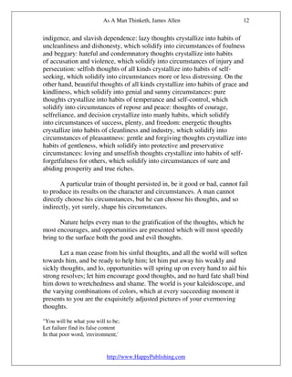 As A Man Thinketh, James Allen                       12


indigence, and slavish dependence: lazy thoughts crystallize into habits of
uncleanliness and dishonesty, which solidify into circumstances of foulness
and beggary: hateful and condemnatory thoughts crystallize into habits
of accusation and violence, which solidify into circumstances of injury and
persecution: selfish thoughts of all kinds crystallize into habits of self-
seeking, which solidify into circumstances more or less distressing. On the
other hand, beautiful thoughts of all kinds crystallize into habits of grace and
kindliness, which solidify into genial and sunny circumstances: pure
thoughts crystallize into habits of temperance and self-control, which
solidify into circumstances of repose and peace: thoughts of courage,
selfreliance, and decision crystallize into manly habits, which solidify
into circumstances of success, plenty, and freedom: energetic thoughts
crystallize into habits of cleanliness and industry, which solidify into
circumstances of pleasantness: gentle and forgiving thoughts crystallize into
habits of gentleness, which solidify into protective and preservative
circumstances: loving and unselfish thoughts crystallize into habits of self-
forgetfulness for others, which solidify into circumstances of sure and
abiding prosperity and true riches.

       A particular train of thought persisted in, be it good or bad, cannot fail
to produce its results on the character and circumstances. A man cannot
directly choose his circumstances, but he can choose his thoughts, and so
indirectly, yet surely, shape his circumstances.

       Nature helps every man to the gratification of the thoughts, which he
most encourages, and opportunities are presented which will most speedily
bring to the surface both the good and evil thoughts.

       Let a man cease from his sinful thoughts, and all the world will soften
towards him, and be ready to help him; let him put away his weakly and
sickly thoughts, and lo, opportunities will spring up on every hand to aid his
strong resolves; let him encourage good thoughts, and no hard fate shall bind
him down to wretchedness and shame. The world is your kaleidoscope, and
the varying combinations of colors, which at every succeeding moment it
presents to you are the exquisitely adjusted pictures of your evermoving
thoughts.

"You will be what you will to be;
Let failure find its false content
In that poor word, 'environment,'


                            http://www.HappyPublishing.com
 