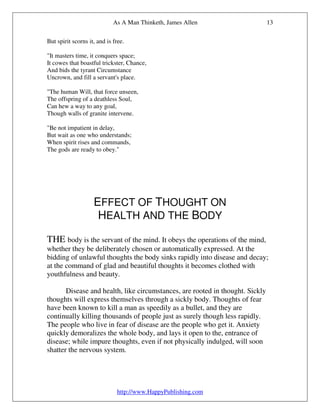 As A Man Thinketh, James Allen                    13

But spirit scorns it, and is free.

"It masters time, it conquers space;
It cowes that boastful trickster, Chance,
And bids the tyrant Circumstance
Uncrown, and fill a servant's place.

"The human Will, that force unseen,
The offspring of a deathless Soul,
Can hew a way to any goal,
Though walls of granite intervene.

"Be not impatient in delay,
But wait as one who understands;
When spirit rises and commands,
The gods are ready to obey."




                    EFFECT OF THOUGHT ON
                     HEALTH AND THE BODY

THE body is the servant of the mind. It obeys the operations of the mind,
whether they be deliberately chosen or automatically expressed. At the
bidding of unlawful thoughts the body sinks rapidly into disease and decay;
at the command of glad and beautiful thoughts it becomes clothed with
youthfulness and beauty.

       Disease and health, like circumstances, are rooted in thought. Sickly
thoughts will express themselves through a sickly body. Thoughts of fear
have been known to kill a man as speedily as a bullet, and they are
continually killing thousands of people just as surely though less rapidly.
The people who live in fear of disease are the people who get it. Anxiety
quickly demoralizes the whole body, and lays it open to the, entrance of
disease; while impure thoughts, even if not physically indulged, will soon
shatter the nervous system.




                              http://www.HappyPublishing.com
 