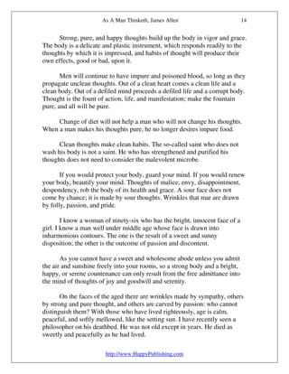 As A Man Thinketh, James Allen                          14


      Strong, pure, and happy thoughts build up the body in vigor and grace.
The body is a delicate and plastic instrument, which responds readily to the
thoughts by which it is impressed, and habits of thought will produce their
own effects, good or bad, upon it.

       Men will continue to have impure and poisoned blood, so long as they
propagate unclean thoughts. Out of a clean heart comes a clean life and a
clean body. Out of a defiled mind proceeds a defiled life and a corrupt body.
Thought is the fount of action, life, and manifestation; make the fountain
pure, and all will be pure.

     Change of diet will not help a man who will not change his thoughts.
When a man makes his thoughts pure, he no longer desires impure food.

      Clean thoughts make clean habits. The so-called saint who does not
wash his body is not a saint. He who has strengthened and purified his
thoughts does not need to consider the malevolent microbe.

       If you would protect your body, guard your mind. If you would renew
your body, beautify your mind. Thoughts of malice, envy, disappointment,
despondency, rob the body of its health and grace. A sour face does not
come by chance; it is made by sour thoughts. Wrinkles that mar are drawn
by folly, passion, and pride.

        I know a woman of ninety-six who has the bright, innocent face of a
girl. I know a man well under middle age whose face is drawn into
inharmonious contours. The one is the result of a sweet and sunny
disposition; the other is the outcome of passion and discontent.

       As you cannot have a sweet and wholesome abode unless you admit
the air and sunshine freely into your rooms, so a strong body and a bright,
happy, or serene countenance can only result from the free admittance into
the mind of thoughts of joy and goodwill and serenity.

       On the faces of the aged there are wrinkles made by sympathy, others
by strong and pure thought, and others are carved by passion: who cannot
distinguish them? With those who have lived righteously, age is calm,
peaceful, and softly mellowed, like the setting sun. I have recently seen a
philosopher on his deathbed. He was not old except in years. He died as
sweetly and peacefully as he had lived.

                        http://www.HappyPublishing.com
 
