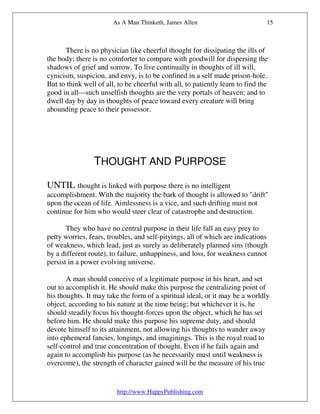 As A Man Thinketh, James Allen                          15



      There is no physician like cheerful thought for dissipating the ills of
the body; there is no comforter to compare with goodwill for dispersing the
shadows of grief and sorrow. To live continually in thoughts of ill will,
cynicism, suspicion, and envy, is to be confined in a self made prison-hole.
But to think well of all, to be cheerful with all, to patiently learn to find the
good in all—such unselfish thoughts are the very portals of heaven; and to
dwell day by day in thoughts of peace toward every creature will bring
abounding peace to their possessor.




                 THOUGHT AND PURPOSE

UNTIL thought is linked with purpose there is no intelligent
accomplishment. With the majority the bark of thought is allowed to "drift"
upon the ocean of life. Aimlessness is a vice, and such drifting must not
continue for him who would steer clear of catastrophe and destruction.

       They who have no central purpose in their life fall an easy prey to
petty worries, fears, troubles, and self-pityings, all of which are indications
of weakness, which lead, just as surely as deliberately planned sins (though
by a different route), to failure, unhappiness, and loss, for weakness cannot
persist in a power evolving universe.

       A man should conceive of a legitimate purpose in his heart, and set
out to accomplish it. He should make this purpose the centralizing point of
his thoughts. It may take the form of a spiritual ideal, or it may be a worldly
object, according to his nature at the time being; but whichever it is, he
should steadily focus his thought-forces upon the object, which he has set
before him. He should make this purpose his supreme duty, and should
devote himself to its attainment, not allowing his thoughts to wander away
into ephemeral fancies, longings, and imaginings. This is the royal road to
self-control and true concentration of thought. Even if he fails again and
again to accomplish his purpose (as he necessarily must until weakness is
overcome), the strength of character gained will be the measure of his true


                         http://www.HappyPublishing.com
 