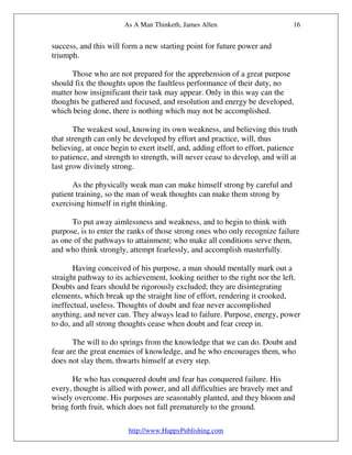 As A Man Thinketh, James Allen                         16


success, and this will form a new starting point for future power and
triumph.

      Those who are not prepared for the apprehension of a great purpose
should fix the thoughts upon the faultless performance of their duty, no
matter how insignificant their task may appear. Only in this way can the
thoughts be gathered and focused, and resolution and energy be developed,
which being done, there is nothing which may not be accomplished.

       The weakest soul, knowing its own weakness, and believing this truth
that strength can only be developed by effort and practice, will, thus
believing, at once begin to exert itself, and, adding effort to effort, patience
to patience, and strength to strength, will never cease to develop, and will at
last grow divinely strong.

      As the physically weak man can make himself strong by careful and
patient training, so the man of weak thoughts can make them strong by
exercising himself in right thinking.

      To put away aimlessness and weakness, and to begin to think with
purpose, is to enter the ranks of those strong ones who only recognize failure
as one of the pathways to attainment; who make all conditions serve them,
and who think strongly, attempt fearlessly, and accomplish masterfully.

       Having conceived of his purpose, a man should mentally mark out a
straight pathway to its achievement, looking neither to the right nor the left.
Doubts and fears should be rigorously excluded; they are disintegrating
elements, which break up the straight line of effort, rendering it crooked,
ineffectual, useless. Thoughts of doubt and fear never accomplished
anything, and never can. They always lead to failure. Purpose, energy, power
to do, and all strong thoughts cease when doubt and fear creep in.

       The will to do springs from the knowledge that we can do. Doubt and
fear are the great enemies of knowledge, and he who encourages them, who
does not slay them, thwarts himself at every step.

       He who has conquered doubt and fear has conquered failure. His
every, thought is allied with power, and all difficulties are bravely met and
wisely overcome. His purposes are seasonably planted, and they bloom and
bring forth fruit, which does not fall prematurely to the ground.

                         http://www.HappyPublishing.com
 