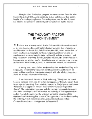 As A Man Thinketh, James Allen                       17



      Thought allied fearlessly to purpose becomes creative force: he who
knows this is ready to become something higher and stronger than a mere
bundle of wavering thoughts and fluctuating sensations; he who does this
has become the conscious and intelligent wielder of his mental powers.




                 THE THOUGHT–FACTOR
                    IN ACHIEVEMENT

ALL that a man achieves and all that he fails to achieve is the direct result
of his own thoughts. In a justly ordered universe, where loss of equipoise
would mean total destruction, individual responsibility must be absolute. A
man's weakness and strength, purity and impurity, are his own, and not
another man's; they are brought about by himself, and not by another; and
they can only be altered by himself, never by another. His condition is also
his own, and not another man's. His suffering and his happiness are evolved
from within. As he thinks, so he is; as he continues to think, so he remains.

      A strong man cannot help a weaker unless that weaker is willing to be
helped, and even then the weak man must become strong of himself; he
must, by his own efforts, develop the strength which he admires in another.
None but himself can alter his condition.

       It has been usual for men to think and to say, "Many men are slaves
because one is an oppressor; let us hate the oppressor." Now, however, there
is amongst an increasing few a tendency to reverse this judgment, and to say,
"One man is an oppressor because many are slaves; let us despise the
slaves." The truth is that oppressor and slave are co-operators in ignorance,
and, while seeming to afflict each other, are in reality afflicting themselves.
perfect Knowledge perceives the action of law in the weakness of the
oppressed and the misapplied power of the oppressor; a perfect Love, seeing
the suffering, which both states entail, condemns neither; a perfect
Compassion embraces both oppressor and oppressed.




                        http://www.HappyPublishing.com
 