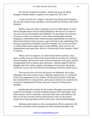 As A Man Thinketh, James Allen                        18


      He who has conquered weakness, and has put away all selfish
thoughts, belongs neither to oppressor nor oppressed. He is free.

      A man can only rise, conquer, and achieve by lifting up his thoughts.
He can only remain weak, and abject, and miserable by refusing to lift up his
thoughts.

        Before a man can achieve anything, even in worldly things, he must
lift his thoughts above slavish animal indulgence. He may not, in order to
succeed, give up all animality and selfishness, by any means; but a portion
of it must, at least, be sacrificed. A man whose first thought is bestial
indulgence could neither think clearly nor plan methodically; he could not
find and develop his latent resources, and would fail in any undertaking. Not
having commenced to manfully control his thoughts, he is not in a position
to control affairs and to adopt serious responsibilities. He is not fit to act
independently and stand alone. But he is limited only by the thoughts, which
he chooses.

       There can be no progress, no achievement without sacrifice, and a
man's worldly success will be in the measure that he sacrifices his confused
animal thoughts, and fixes his mind on the development of his plans, and the
strengthening of his resolution and selfreliance. And the higher he lifts his
thoughts, the more manly, upright, and righteous he becomes, the greater
will be his success, the more blessed and enduring will be his achievements.

       The universe does not favor the greedy, the dishonest, the vicious,
although on the mere surface it may sometimes appear to do so; it helps the
honest, the magnanimous, the virtuous. All the great Teachers of the ages
have declared this in varying forms, and to prove and know it a man has but
to persist in making himself more and more virtuous by lifting up his
thoughts.

      Intellectual achievements are the result of thought consecrated to the
search for knowledge, or for the beautiful and true in life and nature. Such
achievements may be sometimes connected with vanity and ambition, but
they are not the outcome of those characteristics; they are the natural
outgrowth of long and arduous effort, and of pure and unselfish thoughts.

      Spiritual achievements are the consummation of holy aspirations. He
who lives constantly in the conception of noble and lofty thoughts, who

                        http://www.HappyPublishing.com
 