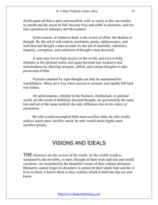 As A Man Thinketh, James Allen                        19


dwells upon all that is pure and unselfish, will, as surely as the sun reaches
its zenith and the moon its full, become wise and noble in character, and rise
into a position of influence and blessedness.

      Achievement, of whatever kind, is the crown of effort, the diadem of
thought. By the aid of self-control, resolution, purity, righteousness, and
well-directed thought a man ascends; by the aid of animality, indolence,
impurity, corruption, and confusion of thought a man descends.

       A man may rise to high success in the world, and even to lofty
altitudes in the spiritual realm, and again descend into weakness and
wretchedness by allowing arrogant, selfish, and corrupt thoughts to take
possession of him.

       Victories attained by right thought can only be maintained by
watchfulness. Many give way when success is assured, and rapidly fall back
into failure.

      All achievements, whether in the business, intellectual, or spiritual
world, are the result of definitely directed thought, are governed by the same
law and are of the same method; the only difference lies in the object of
attainment.

       He who would accomplish little must sacrifice little; he who would
achieve much must sacrifice much; he who would attain highly must
sacrifice greatly.




                    VISIONS AND IDEALS

THE dreamers are the saviors of the world. As the visible world is
sustained by the invisible, so men, through all their trials and sins and sordid
vocations, are nourished by the beautiful visions of their solitary dreamers.
Humanity cannot forget its dreamers; it cannot let their ideals fade and die; it
lives in them; it knows them as they realities which it shall one day see and
know.



                        http://www.HappyPublishing.com
 