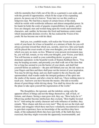 As A Man Thinketh, James Allen                          21


with his mentality that it falls out of his life as a garment is cast aside, and,
with the growth of opportunities, which fit the scope of his expanding
powers, he passes out of it forever. Years later we see this youth as a
fullgrown man. We find him a master of certain forces of the mind,
which he wields with worldwide influence and almost unequalled power. In
his hands he holds the cords of gigantic responsibilities; he speaks, and lo,
lives are changed; men and women hang upon his words and remold their
characters, and, sunlike, he becomes the fixed and luminous centre round
which innumerable destinies revolve. He has realized the Vision of his
youth. He has become one with his Ideal.

       And you, too, youthful reader, will realize the Vision (not the idle
wish) of your heart, be it base or beautiful, or a mixture of both, for you will
always gravitate toward that which you, secretly, most love. Into your hands
will be placed the exact results of your own thoughts; you will receive that
which you earn; no more, no less. Whatever your present environment may
be, you will fall, remain, or rise with your thoughts, your Vision, your Ideal.
You will become as small as your controlling desire; as great as your
dominant aspiration: in the beautiful words of Stanton Kirkham Davis, "You
may be keeping accounts, and presently you shall walk out of the door that
for so long has seemed to you the barrier of your ideals, and shall find
yourself before an audience— the pen still behind your ear, the ink stains on
your fingers and then and there shall pour out the torrent of your inspiration.
You may be driving sheep, and you shall wander to the city-bucolic and
openmouthed; shall wander under the intrepid guidance of the spirit into
the studio of the master, and after a time he shall say, 'I have nothing more to
teach you.' And now you have become the master, who did so recently
dream of great things while driving sheep. You shall lay down the saw and
the plane to take upon yourself the regeneration of the world."

       The thoughtless, the ignorant, and the indolent, seeing only the
apparent effects of things and not the things themselves, talk of luck, of
fortune, and chance. Seeing a man grow rich, they say, "How lucky he is!"
Observing another become intellectual, they exclaim, "How highly favored
he is!" And noting the saintly character and wide influence of another, they
remark, "How chance aids him at every turn!" They do not see the trials and
failures and struggles which these men have voluntarily encountered in order
to gain their experience; have no knowledge of the sacrifices they have
made, of the undaunted efforts they have put forth, of the faith they have
exercised, that they might overcome the apparently insurmountable, and

                         http://www.HappyPublishing.com
 