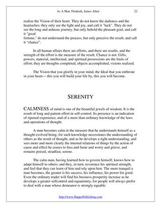 As A Man Thinketh, James Allen                             22


realize the Vision of their heart. They do not know the darkness and the
heartaches; they only see the light and joy, and call it "luck". They do not
see the long and arduous journey, but only behold the pleasant goal, and call
it "good
fortune," do not understand the process, but only perceive the result, and call
it “chance”.

       In all human affairs there are efforts, and there are results, and the
strength of the effort is the measure of the result. Chance is not. Gifts,
powers, material, intellectual, and spiritual possessions are the fruits of
effort; they are thoughts completed, objects accomplished, visions realized.

      The Vision that you glorify in your mind, the Ideal that you enthrone
in your heart— this you will build your life by, this you will become.




                               SERENITY

CALMNESS of mind is one of the beautiful jewels of wisdom. It is the
result of long and patient effort in self-control. Its presence is an indication
of ripened experience, and of a more than ordinary knowledge of the laws
and operations of thought.

      A man becomes calm in the measure that he understands himself as a
thought evolved being, for such knowledge necessitates the understanding of
others as the result of thought, and as he develops a right understanding, and
sees more and more clearly the internal relations of things by the action of
cause and effect he ceases to fuss and fume and worry and grieve, and
remains poised, steadfast, serene.

       The calm man, having learned how to govern himself, knows how to
adapt himself to others; and they, in turn, reverence his spiritual strength,
and feel that they can learn of him and rely upon him. The more tranquil a
man becomes, the greater is his success, his influence, his power for good.
Even the ordinary trader will find his business prosperity increase as he
develops a greater selfcontrol and equanimity, for people will always prefer
to deal with a man whose demeanor is strongly equable.


                         http://www.HappyPublishing.com
 