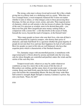 As A Man Thinketh, James Allen                         23



       The strong, calm man is always loved and revered. He is like a shade-
giving tree in a thirsty land, or a sheltering rock in a storm. "Who does not
love a tranquil heart, a sweet-tempered, balanced life? It does not matter
whether it rains or shines, or what changes come to those possessing these
blessings, for they are always sweet, serene, and calm. That exquisite poise
of character, which we call serenity is the last lesson of culture, the fruitage
of the soul. It is precious as wisdom, more to be desired than gold— yea,
than even fine gold. How insignificant mere money seeking looks in
comparison with a serene life— a life that dwells in the ocean of Truth,
beneath the waves, beyond the reach of tempests, in the Eternal Calm!

      "How many people we know who sour their lives, who ruin all that is
sweet and beautiful by explosive tempers, who destroy their poise of
character, and make bad blood! It is a question whether the great majority of
people do not ruin their lives and mar their happiness by lack of self-control.
How few people we meet in life who are well balanced, who have that
exquisite poise which is characteristic of the finished character!

      Yes, humanity surges with uncontrolled passion, is tumultuous with
ungoverned grief, is blown about by anxiety and doubt only the wise man,
only he whose thoughts are controlled and purified, makes the winds and the
storms of the soul obey him.

      Tempest-tossed souls, wherever ye may be, under whatsoever
conditions ye may live, know this in the ocean of life the isles of
Blessedness are smiling, and the sunny shore of your ideal awaits your
coming. Keep your hand firmly upon the helm of thought. In the bark of
your soul reclines the commanding Master; He does but sleep: wake Him.
Self-control is strength; Right Thought is mastery; Calmness is power. Say
unto your heart, "Peace, be still!"

END




                         http://www.HappyPublishing.com
 