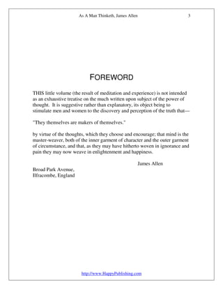 As A Man Thinketh, James Allen                       3




                           FOREWORD
THIS little volume (the result of meditation and experience) is not intended
as an exhaustive treatise on the much written upon subject of the power of
thought. It is suggestive rather than explanatory, its object being to
stimulate men and women to the discovery and perception of the truth that—

"They themselves are makers of themselves."

by virtue of the thoughts, which they choose and encourage; that mind is the
master-weaver, both of the inner garment of character and the outer garment
of circumstance, and that, as they may have hitherto woven in ignorance and
pain they may now weave in enlightenment and happiness.

                                                       James Allen
Broad Park Avenue,
Ilfracombe, England




                       http://www.HappyPublishing.com
 