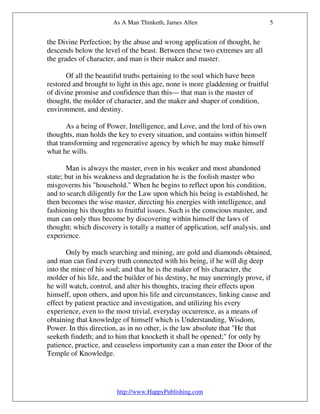 As A Man Thinketh, James Allen                            5


the Divine Perfection; by the abuse and wrong application of thought, he
descends below the level of the beast. Between these two extremes are all
the grades of character, and man is their maker and master.

       Of all the beautiful truths pertaining to the soul which have been
restored and brought to light in this age, none is more gladdening or fruitful
of divine promise and confidence than this— that man is the master of
thought, the molder of character, and the maker and shaper of condition,
environment, and destiny.

       As a being of Power, Intelligence, and Love, and the lord of his own
thoughts, man holds the key to every situation, and contains within himself
that transforming and regenerative agency by which he may make himself
what he wills.

       Man is always the master, even in his weaker and most abandoned
state; but in his weakness and degradation he is the foolish master who
misgoverns his "household." When he begins to reflect upon his condition,
and to search diligently for the Law upon which his being is established, he
then becomes the wise master, directing his energies with intelligence, and
fashioning his thoughts to fruitful issues. Such is the conscious master, and
man can only thus become by discovering within himself the laws of
thought; which discovery is totally a matter of application, self analysis, and
experience.

       Only by much searching and mining, are gold and diamonds obtained,
and man can find every truth connected with his being, if he will dig deep
into the mine of his soul; and that he is the maker of his character, the
molder of his life, and the builder of his destiny, he may unerringly prove, if
he will watch, control, and alter his thoughts, tracing their effects upon
himself, upon others, and upon his life and circumstances, linking cause and
effect by patient practice and investigation, and utilizing his every
experience, even to the most trivial, everyday occurrence, as a means of
obtaining that knowledge of himself which is Understanding, Wisdom,
Power. In this direction, as in no other, is the law absolute that "He that
seeketh findeth; and to him that knocketh it shall be opened;" for only by
patience, practice, and ceaseless importunity can a man enter the Door of the
Temple of Knowledge.




                        http://www.HappyPublishing.com
 