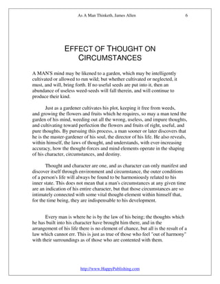 As A Man Thinketh, James Allen                           6




                EFFECT OF THOUGHT ON
                   CIRCUMSTANCES
A MAN'S mind may be likened to a garden, which may be intelligently
cultivated or allowed to run wild; but whether cultivated or neglected, it
must, and will, bring forth. If no useful seeds are put into it, then an
abundance of useless weed-seeds will fall therein, and will continue to
produce their kind.

       Just as a gardener cultivates his plot, keeping it free from weeds,
and growing the flowers and fruits which he requires, so may a man tend the
garden of his mind, weeding out all the wrong, useless, and impure thoughts,
and cultivating toward perfection the flowers and fruits of right, useful, and
pure thoughts. By pursuing this process, a man sooner or later discovers that
he is the master-gardener of his soul, the director of his life. He also reveals,
within himself, the laws of thought, and understands, with ever-increasing
accuracy, how the thought-forces and mind elements operate in the shaping
of his character, circumstances, and destiny.

       Thought and character are one, and as character can only manifest and
discover itself through environment and circumstance, the outer conditions
of a person's life will always be found to be harmoniously related to his
inner state. This does not mean that a man's circumstances at any given time
are an indication of his entire character, but that those circumstances are so
intimately connected with some vital thought-element within himself that,
for the time being, they are indispensable to his development.


       Every man is where he is by the law of his being; the thoughts which
he has built into his character have brought him there, and in the
arrangement of his life there is no element of chance, but all is the result of a
law which cannot err. This is just as true of those who feel "out of harmony"
with their surroundings as of those who are contented with them.




                         http://www.HappyPublishing.com
 