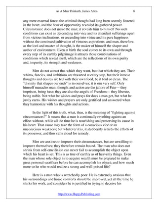 As A Man Thinketh, James Allen                           8


any mere external force; the criminal thought had long been secretly fostered
in the heart, and the hour of opportunity revealed its gathered power.
Circumstance does not make the man; it reveals him to himself No such
conditions can exist as descending into vice and its attendant sufferings apart
from vicious inclinations, or ascending into virtue and its pure happiness
without the continued cultivation of virtuous aspirations; and man, therefore,
as the lord and master of thought, is the maker of himself the shaper and
author of environment. Even at birth the soul comes to its own and through
every step of its earthly pilgrimage it attracts those combinations of
conditions which reveal itself, which are the reflections of its own purity
and, impurity, its strength and weakness.

       Men do not attract that which they want, but that which they are. Their
whims, fancies, and ambitions are thwarted at every step, but their inmost
thoughts and desires are fed with their own food, be it foul or clean. The
"divinity that shapes our ends" is in ourselves; it is our very self. Only
himself manacles man: thought and action are the jailors of Fate— they
imprison, being base; they are also the angels of Freedom— they liberate,
being noble. Not what he wishes and prays for does a man get, but what he
justly earns. His wishes and prayers are only gratified and answered when
they harmonize with his thoughts and actions.

       In the light of this truth, what, then, is the meaning of "fighting against
circumstances?" It means that a man is continually revolting against an
effect without, while all the time he is nourishing and preserving its cause in
his heart. That cause may take the form of a conscious vice or an
unconscious weakness; but whatever it is, it stubbornly retards the efforts of
its possessor, and thus calls aloud for remedy.

       Men are anxious to improve their circumstances, but are unwilling to
improve themselves; they therefore remain bound. The man who does not
shrink from self-crucifixion can never fail to accomplish the object upon
which his heart is set. This is as true of earthly as of heavenly things. Even
the man whose sole object is to acquire wealth must be prepared to make
great personal sacrifices before he can accomplish his object; and how much
more so he who would realize a strong and well-poised life?

       Here is a man who is wretchedly poor. He is extremely anxious that
his surroundings and home comforts should be improved, yet all the time he
shirks his work, and considers he is justified in trying to deceive his

                         http://www.HappyPublishing.com
 