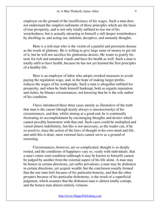 As A Man Thinketh, James Allen                          9


employer on the ground of the insufficiency of his wages. Such a man does
not understand the simplest rudiments of those principles which are the basis
of true prosperity, and is not only totally unfitted to rise out of his
wretchedness, but is actually attracting to himself a still deeper wretchedness
by dwelling in, and acting out, indolent, deceptive, and unmanly thoughts.

        Here is a rich man who is the victim of a painful and persistent disease
as the result of gluttony. He is willing to give large sums of money to get rid
of it, but he will not sacrifice his gluttonous desires. He wants to gratify his
taste for rich and unnatural viands and have his health as well. Such a man is
totally unfit to have health, because he has not yet learned the first principles
of a healthy life.

       Here is an employer of labor who adopts crooked measures to avoid
paying the regulation wage, and, in the hope of making larger profits,
reduces the wages of his workpeople. Such a man is altogether unfitted for
prosperity, and when he finds himself bankrupt, both as regards reputation
and riches, he blames circumstances, not knowing that he is the sole author
of his condition.

       I have introduced these three cases merely as illustrative of the truth
that man is the causer (though nearly always is unconsciously) of his
circumstances, and that, whilst aiming at a good end, he is continually
frustrating its accomplishment by encouraging thoughts and desires which
cannot possibly harmonize with that end. Such cases could be multiplied and
varied almost indefinitely, but this is not necessary, as the reader can, if he
so resolves, trace the action of the laws of thought in his own mind and life,
and until this is done, mere external facts cannot serve as a ground of
reasoning.

       Circumstances, however, are so complicated, thought is so deeply
rooted, and the conditions of happiness vary so, vastly with individuals, that
a man's entire soul-condition (although it may be known to himself) cannot
be judged by another from the external aspect of his life alone. A man may
be honest in certain directions, yet suffer privations; a man may be dishonest
in certain directions, yet acquire wealth; but the conclusion usually formed
that the one man fails because of his particular honesty, and that the other
prospers because of his particular dishonesty, is the result of a superficial
judgment, which assumes that the dishonest man is almost totally corrupt,
and the honest man almost entirely virtuous.

                         http://www.HappyPublishing.com
 