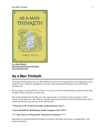 As a Man Thinketh

1

As a Man Thinketh
Information about Project Gutenberg
The Legal Small Print

As a Man Thinketh
The Project Gutenberg Etext of As A Man Thinketh, by James Allen Copyright laws are changing all over the
world. Be sure to check the copyright laws for your country before distributing this or any other Project
Gutenberg file.
We encourage you to keep this file, exactly as it is, on your own disk, thereby keeping an electronic path open
for future readers. Please do not remove this.
This header should be the first thing seen when anyone starts to view the etext. Do not change or edit it
without written permission. The words are carefully chosen to provide users with the information they need to
understand what they may and may not do with the etext.
**Welcome To The World of Free Plain Vanilla Electronic Texts**
**Etexts Readable By Both Humans and By Computers, Since 1971**
*****These Etexts Are Prepared By Thousands of Volunteers!*****
Information on contacting Project Gutenberg to get etexts, and further information, is included below. We
need your donations.

 