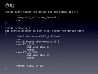 作戦
static const struct net_device_ops map_netdev_ops = {
        ...
        .ndo_start_xmit = map_transmit,
        ...
};

static netdev_tx_t
map_transmit(struct sk_buff *skb, struct net_device *dev)
{
        struct map *m = netdev_priv(dev);
        ...
        switch (ntohs(skb->protocol)) {
        case ETH_P_IP:
                map_v4v6(skb, m);
                break;
        case ETH_P_IPV6:
                map_v6v4(skb, m);
                break;
        ...
        }
        return NETDEV_TX_OK;
}
 