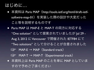 はじめに…
•   本資料は Paris MAP（http://tools.ietf.org/html/draft-ietf-
    softwire-map-01）を実装した際の設計や大変だった
    こと等を説明するものです
•   Paris MAP は MAP-E と MAP-T の両方に対応する
    “One solution” として提案されていましたが Jul 29 -
    Aug 3, 2012 に Vancouver で開催された IETF84 にて
    “Two solutions” として分けることが合意されました
    ☞    MAP-E → MAP（Standard track）
    ☞    MAP-T → MAP-T（Experimental track）
•   本資料上は Paris MAP のことを単に MAP としていま
    すので予めご了承ください
 