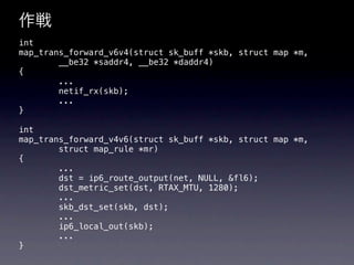 作戦
int
map_trans_forward_v6v4(struct sk_buff *skb, struct map *m,
        __be32 *saddr4, __be32 *daddr4)
{
        ...
        netif_rx(skb);
        ...
}

int
map_trans_forward_v4v6(struct sk_buff *skb, struct map *m,
        struct map_rule *mr)
{
        ...
        dst = ip6_route_output(net, NULL, &fl6);
        dst_metric_set(dst, RTAX_MTU, 1280);
        ...
        skb_dst_set(skb, dst);
        ...
        ip6_local_out(skb);
        ...
}
 