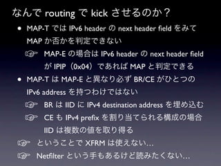 なんで routing で kick させるのか？
•   MAP-T では IPv6 header の next header ﬁeld をみて
    MAP か否かを判定できない
    ☞   MAP-E の場合は IPv6 header の next header ﬁeld
        が IPIP（0x04）であれば MAP と判定できる
•   MAP-T は MAP-E と異なり必ず BR/CE がひとつの
    IPv6 address を持つわけではない
    ☞   BR は IID に IPv4 destination address を埋め込む
    ☞   CE も IPv4 preﬁx を割り当てられる構成の場合
        IID は複数の値を取り得る
☞     ということで XFRM は使えない…
☞     Netﬁlter という手もあるけど読みたくない…
 