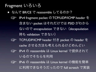 Fragment いろいろ
•   なんで BR/CE で reassemble してるのか？
    ☞   IPv4 fragment packet の TCP/UDP/ICMP header を
        含まない packet はそれだけでは PSID がわから
        ないので encapsulation できない（decapsulation
        時も validation できない）
    ☞   TCP/UDP/ICMP header 付き packet の header を
        cache させる方法も考えられるけどめんどい
    ☞   IPv4 の reassemble は Linux kernel で提供されて
        いるのでそちらを利用
    ☞   IPv6 の reassemble は Linux kernel の機能を簡単
        に利用できなそうだったので full scratch で実装
 
