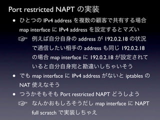 Port restricted NAPT の実装
 •   ひとつの IPv4 address を複数の顧客で共有する場合
     map interface に IPv4 address を設定するとマズい
     ☞   例えば自分自身の address が 192.0.2.18 の状況
         で通信したい相手の address も同じ 192.0.2.18
         の場合 map interface に 192.0.2.18 が設定されて
         いると自分自身宛と勘違いしちゃいそう
 •   でも map interface に IPv4 address がないと iptables の
     NAT 使えなそう
 •   つうかそもそも Port restricted NAPT どうしよう
     ☞   なんかおもしろそうだし map interface に NAPT
         full scratch で実装しちゃえ
 