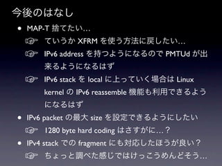 今後のはなし
•   MAP-T 捨てたい…
    ☞   ていうか XFRM を使う方法に戻したい…
    ☞   IPv6 address を持つようになるので PMTUd が出
        来るようになるはず
    ☞   IPv6 stack を local に上っていく場合は Linux
        kernel の IPv6 reassemble 機能も利用できるよう
        になるはず
•   IPv6 packet の最大 size を設定できるようにしたい
    ☞   1280 byte hard coding はさすがに…？
•   IPv4 stack での fragment にも対応したほうが良い？
    ☞   ちょっと調べた感じではけっこうめんどそう…
 