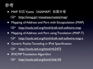参考
•   MAP 対応 Vyatta（ASAMAP）仮置き場
    ☞    http://enog.jp/~masakazu/vyatta/map/  
•   Mapping of Address and Port with Encapsulation (MAP)  
    ☞    http://tools.ietf.org/html/draft-ietf-softwire-map  
•   Mapping of Address and Port using Translation (MAP-T)  
    ☞    http://tools.ietf.org/html/draft-ietf-softwire-map-t  
•   Generic Packet Tunneling in IPv6 Speciﬁcation 
    ☞    http://tools.ietf.org/html/rfc2473  
•   IP/ICMP Translation Algorithm  
    ☞    http://tools.ietf.org/html/rfc6145  
 