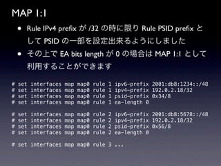 MAP 1:1
    •   Rule IPv4 preﬁx が /32 の時に限り Rule PSID preﬁx と
        して PSID の一部を設定出来るようにしました
    •   その上で EA bits length が 0 の場合は MAP 1:1 として
        利用することができます

#   set   interfaces   map   map0   rule   1   ipv6-prefix 2001:db8:1234::/48
#   set   interfaces   map   map0   rule   1   ipv4-prefix 192.0.2.18/32
#   set   interfaces   map   map0   rule   1   psid-prefix 0x34/8
#   set   interfaces   map   map0   rule   1   ea-length 0

#   set   interfaces   map   map0   rule   2   ipv6-prefix 2001:db8:5678::/48
#   set   interfaces   map   map0   rule   2   ipv4-prefix 192.0.2.18/32
#   set   interfaces   map   map0   rule   2   psid-prefix 0x56/8
#   set   interfaces   map   map0   rule   2   ea-length 0

# set interfaces map map0 rule 3 ...
 