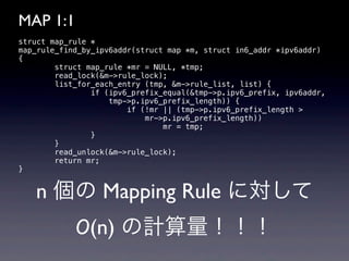 MAP 1:1
struct map_rule *
map_rule_find_by_ipv6addr(struct map *m, struct in6_addr *ipv6addr)
{
        struct map_rule *mr = NULL, *tmp;
        read_lock(&m->rule_lock);
        list_for_each_entry (tmp, &m->rule_list, list) {
                if (ipv6_prefix_equal(&tmp->p.ipv6_prefix, ipv6addr,
                    tmp->p.ipv6_prefix_length)) {
                        if (!mr || (tmp->p.ipv6_prefix_length >
                            mr->p.ipv6_prefix_length))
                                mr = tmp;
                }
        }
        read_unlock(&m->rule_lock);
        return mr;
}


   n 個の Mapping Rule に対して
            O(n) の計算量！！！
 