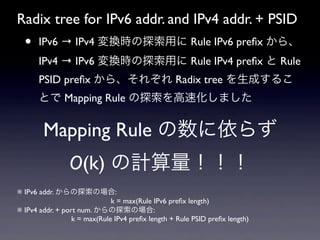 Radix tree for IPv6 addr. and IPv4 addr. + PSID
  •   IPv6 → IPv4 変換時の探索用に Rule IPv6 preﬁx から、
      IPv4 → IPv6 変換時の探索用に Rule IPv4 preﬁx と Rule
      PSID preﬁx から、それぞれ Radix tree を生成するこ
      とで Mapping Rule の探索を高速化しました


        Mapping Rule の数に依らず
                O(k) の計算量！！！
※ IPv6 addr. からの探索の場合:
                           k = max(Rule IPv6 preﬁx length) 
※ IPv4 addr. + port num. からの探索の場合:
                 k = max(Rule IPv4 preﬁx length + Rule PSID preﬁx length) 
 
