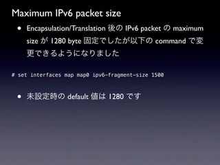 Maximum IPv6 packet size
 •   Encapsulation/Translation 後の IPv6 packet の maximum
     size が 1280 byte 固定でしたが以下の command で変
     更できるようになりました


 •
# set 
     interfaces map map0 ipv6-fragment-size 1500



 •   未設定時の default 値は 1280 です
 