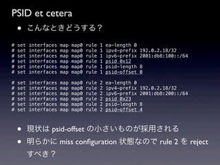 PSID et cetera
    •     こんなときどうする？

#   set   interfaces   map   map0   rule   1   ea-length 0
#   set   interfaces   map   map0   rule   1   ipv4-prefix   192.0.2.18/32
#   set   interfaces   map   map0   rule   1   ipv6-prefix   2001:db8:100::/64
#   set   interfaces   map   map0   rule   1   psid 0x12
#   set   interfaces   map   map0   rule   1   psid-length   8
#   set   interfaces   map   map0   rule   1   psid-offset   0

#   set   interfaces   map   map0   rule   2   ea-length 0
#   set   interfaces   map   map0   rule   2   ipv4-prefix   192.0.2.18/32
#   set   interfaces   map   map0   rule   2   ipv6-prefix   2001:db8:200::/64
#   set   interfaces   map   map0   rule   2   psid 0x23
#   set   interfaces   map   map0   rule   2   psid-length   8
#   set   interfaces   map   map0   rule   2   psid-offset   4



    •     現状は psid-offset の小さいものが採用される
    •     明らかに miss conﬁguration 状態なので rule 2 を reject
          すべき？
 