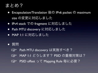 まとめ？
•   Encapsulation/Translation 後の IPv6 packet の maximum
    size の変更に対応しました
•   IPv4 stack での fragment に対応しました
•   Path MTU discovery に対応しました
•   MAP 1:1 に対応しました


•   質問
    ☞    Path MTU discovery は実施すべき？
    ☞    MAP 1:1 どうします？ PSID の重複対策は？
    ☞    PSID offset って Mapping Rule 毎に必要？
 
