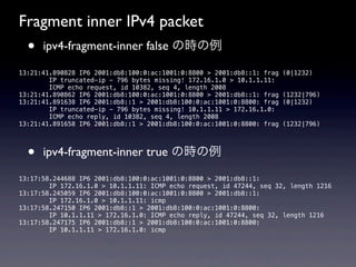 Fragment inner IPv4 packet
  •   ipv4-fragment-inner false の時の例

13:21:41.890828 IP6 2001:db8:100:0:ac:1001:0:8800 > 2001:db8::1: frag   (0|1232)
        IP truncated-ip - 796 bytes missing! 172.16.1.0 > 10.1.1.11:
        ICMP echo request, id 10382, seq 4, length 2008
13:21:41.890862 IP6 2001:db8:100:0:ac:1001:0:8800 > 2001:db8::1: frag   (1232|796)
13:21:41.891638 IP6 2001:db8::1 > 2001:db8:100:0:ac:1001:0:8800: frag   (0|1232)
        IP truncated-ip - 796 bytes missing! 10.1.1.11 > 172.16.1.0:
        ICMP echo reply, id 10382, seq 4, length 2008
13:21:41.891658 IP6 2001:db8::1 > 2001:db8:100:0:ac:1001:0:8800: frag   (1232|796)




  •   ipv4-fragment-inner true の時の例

13:17:58.244688 IP6 2001:db8:100:0:ac:1001:0:8800 > 2001:db8::1:
        IP 172.16.1.0 > 10.1.1.11: ICMP echo request, id 47244, seq 32, length 1216
13:17:58.245059 IP6 2001:db8:100:0:ac:1001:0:8800 > 2001:db8::1:
        IP 172.16.1.0 > 10.1.1.11: icmp
13:17:58.247150 IP6 2001:db8::1 > 2001:db8:100:0:ac:1001:0:8800:
        IP 10.1.1.11 > 172.16.1.0: ICMP echo reply, id 47244, seq 32, length 1216
13:17:58.247175 IP6 2001:db8::1 > 2001:db8:100:0:ac:1001:0:8800:
        IP 10.1.1.11 > 172.16.1.0: icmp
 